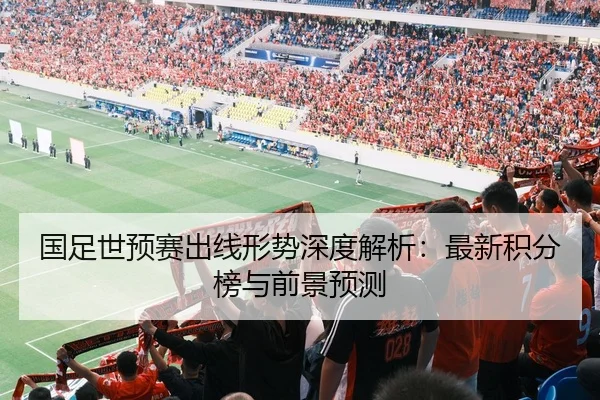 国足世预赛出线形势深度解析：最新积分榜与前景预测