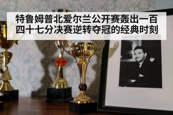 特鲁姆普北爱尔兰公开赛轰出一百四十七分决赛逆转夺冠的经典时刻